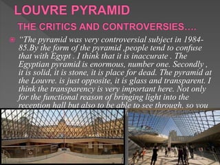  “The pyramid was very controversial subject in 1984-
85.By the form of the pyramid ,people tend to confuse
that with Egypt . I think that it is inaccurate . The
Egyptian pyramid is enormous, number one. Secondly ,
it is solid, it is stone, it is place for dead. The pyramid at
the Louvre. is just opposite, it is glass and transparent. I
think the transparency is very important here. Not only
for the functional reason of bringing light into the
reception hall but also to be able to see through, so you
can see the entire complex of the Louvre.”
 