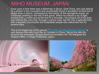  Once upon a time there was a fisherman in Buryo, East China, who was fishing
by a stream in the mountains and accidentally found a wonderful orchard full of
peach trees in bloom. Impressed by the beauty of this springtime scene, he
continued paddling to the end of the grove, where he noticed a ray of light
coming from a small cave at the foot of a mountain. He jumped out of his boat
and entered the cave that, through a narrow road, led him into a splendid town
with a beautiful countryside and hospitable people who welcomed him for
several days.
 This is the beginning of the popular "The Tale of Peach Blossom Spring " a
very famous folk story from the Jin Dynasty in China. Taking this tale into
account the renowned Chinese-American architect I.M. Pei designed the
museum Miho, in Shiga Prefecture, Japan.
 