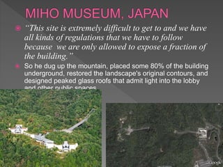  “This site is extremely difficult to get to and we have
all kinds of regulations that we have to follow
because we are only allowed to expose a fraction of
the building.”
 So he dug up the mountain, placed some 80% of the building
underground, restored the landscape's original contours, and
designed peaked glass roofs that admit light into the lobby
and other public spaces
 