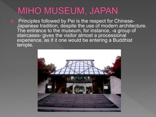  Principles followed by Pei is the respect for Chinese-
Japanese tradition, despite the use of modern architecture.
The entrance to the museum, for instance, -a group of
staircases- gives the visitor almost a processional
experience, as if it one would be entering a Buddhist
temple.
 