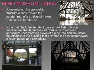  Upon entering, the geometric
structure clearly evokes the
wooden roof of a traditional minka,
or Japanese farmhouse.
 In the main hall, the architect uses an old Asian design
principle that the Japanese call Shakkei or "borrowed
landscape", incorporating views of a pine tree and the distant
mountains into the building that provides the scenic framework
to reach peace and spirituality.
 