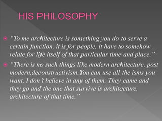  “To me architecture is something you do to serve a
certain function, it is for people, it have to somehow
relate for life itself of that particular time and place.”
 “There is no such things like modern architecture, post
modern,deconstructivism.You can use all the isms you
want, I don’t believe in any of them. They came and
they go and the one that survive is architecture,
architecture of that time.”
 