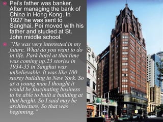  Pei’s father was banker.
After managing the bank of
China in Hong Kong. In
1927 he was sent to
Sanghai. Pei moved with his
father and studied at St.
John middle school.
 “He was very interested in my
future. What do you want to do
in life. Park hotel at that time
was coming up.23 stories in
1934-35 in Sanghai was
unbelievable. It was like 100
storey building in New York. So
as a young man I thought it
would be fascinating business
to be able to built a building at
that height. So I said may be
architecture. So that was
beginning.”
 