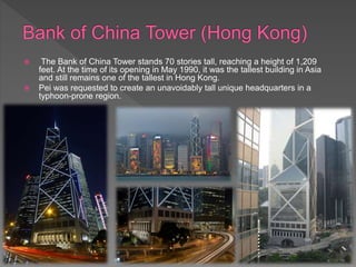  The Bank of China Tower stands 70 stories tall, reaching a height of 1,209
feet. At the time of its opening in May 1990, it was the tallest building in Asia
and still remains one of the tallest in Hong Kong.
 Pei was requested to create an unavoidably tall unique headquarters in a
typhoon-prone region.
 