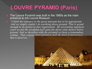  The Louvre Pyramid was built in the 1980s as the main
entrance to the Louvre Museum.
 “I think the entrance to the great museum has to be appropriate
.And we simply couldn’t do anything above ground. That is grand
enough to do justice to that requirement . By excavating napoleon
court we put the reception hall quite far down ,nine meters below
ground .And so therefore with the pyramid we have a tremendous
volume . That volume gives napoleon hall the kind of importance
that it deserves. “
 