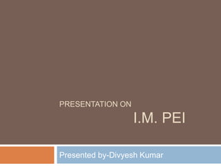 PRESENTATION ON 
I.M. PEI 
Presented by-Divyesh Kumar 
 