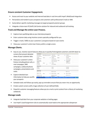 ImpelCRM – Financial Services Page 3
Ensure constant Customer Engagement.
• Access and react to your website and Internet lead data in real-time with Impel’s Web2Lead integration
• Personalize and market to your prospects and customers with professional E-mails or SMS
• Easily deliver specific marketing messages to target prospect/customer groups
• Integrate a Voice-over-IP (VoIP) Call Centre solution for inbound and outbound call tracking.
Track and Manage the entire Loan Process.
• Capture loan qualifying data as you interview prospects
• Enter customer data using intuitive screens specially configured for you
• Trigger e-mails / SMSs to your customers / prospects based on Loan events
• View your customer’s entire loan history within a single screen.
Manage Clients.
• Easy to use, intuitive search features allow you to quickly find targeted customers and drill-down to
screens that present detailed
views of your customer data
• View your customer’s entire
history including phone calls, e-
mail campaigns, SMS
campaigns, outbound phone
campaigns, presentations and
notes
• Capture detailed loan
information to help you qualify
your prospects
• Schedule tasks and follow-ups easily; pop-up reminders ensure that you never miss an opportunity
• Create custom screens with a huge collection of user-defined fields
• Powerful customer messaging features allow you to e-mail or print content from a library of marketing
collaterals.
Manage Leads
• Integrate lead data from your corporate website or landing pages
• Use Impel’s Lead Assignment rules to automatically route leads to the appropriate salesperson
 