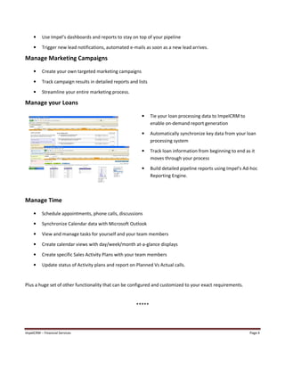 ImpelCRM – Financial Services Page 4
• Use Impel’s dashboards and reports to stay on top of your pipeline
• Trigger new lead notifications, automated e-mails as soon as a new lead arrives.
Manage Marketing Campaigns
• Create your own targeted marketing campaigns
• Track campaign results in detailed reports and lists
• Streamline your entire marketing process.
Manage your Loans
• Tie your loan processing data to ImpelCRM to
enable on-demand report generation
• Automatically synchronize key data from your loan
processing system
• Track loan information from beginning to end as it
moves through your process
• Build detailed pipeline reports using Impel’s Ad-hoc
Reporting Engine.
Manage Time
• Schedule appointments, phone calls, discussions
• Synchronize Calendar data with Microsoft Outlook
• View and manage tasks for yourself and your team members
• Create calendar views with day/week/month at-a-glance displays
• Create specific Sales Activity Plans with your team members
• Update status of Activity plans and report on Planned Vs Actual calls.
Plus a huge set of other functionality that can be configured and customized to your exact requirements.
*****
 