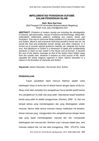 Muis Sad Iman, Implementasi Pendidikan Sufisme dalam Pendidikan Islam
M U A D D I B Vol.05 No.02 Juli-Desember 2015 ISSN 2088-3390 208
IMPELEMENTASI PENDIDIKAN SUFISME
DALAM PENDIDIKAN ISLAM
Oleh: Muis Sad Iman
(Staf Pengajar FAI Universitas Muhammadiyah Magelang)
email: muis_sad_iman@yahoo.com
ABSTRACT: Problems of modern society are including the disintegration
of science, split personality, misuse of science and technology, silting faith,
materialistic relationship patterns, justifying any means, stress and
frustration. One way to overcome these problems is to develop a moral life
and Sufism. Moral is self ornaments that bring benefit to those who do. He
would like God and preferably human beings and other creatures. In it
turned out to provide optimal guidance inwardly can integrate the human
soul. And Mysticism or Sufism is a dimension of depth and confidentiality
(esoteric) in Islam as law rooted in the Quran and al-Sunnah. It became
the soul of the Islamic message as that of the body's heart hidden away
from the outside view. However it remains as most source of life, which
regulates the whole religious organism in Islam. Islamic education is a
means in the formation of character and Sufism.
Keywords: Islamic Education, the Human Soul, Sufism.
PENDAHULUAN
Tujuan pendidikan Islam menurut Rahman adalah untuk
kebahagian hidup di dunia dan di akhirat sesuai dengan ajaran al-Qur‟an.
Sikap umat Islam terhadap ilmu pengetahuan harus bersifat positif karena
ilmu pengetahuan itu tidak ada yang salah. Seandainya terjadi kesalahan
berarti yang salah itu adalah penggunanya. (Sutrisno, 2008 : 3). Dari sini
tampak bahwa yang membahagiakan dan yang dibahagiakan adalah
manusia. Namun tidak semua manusia mampu melakukan hal tersebut.
Hanya manusia yang menggunakan ilmu pengetahuannya dengan benar
saja yang dapat membahagiakan manusia lain dan memperolah
kebahagiaan dari manusia lain. Diantara unsur manusia adalah jiwa. Jiwa
manusia meliputi hati, ruh dan akal (Langgulung, 1992 : 270-273), maka
 