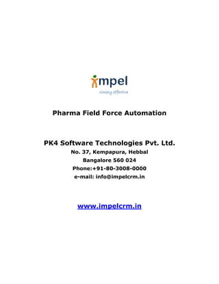 simply effective




  Pharma Field Force Automation



PK4 Software Technologies Pvt. Ltd.
       No. 37, Kempapura, Hebbal
          Bangalore 560 024
       Phone:+91-80-3008-0000
        e-mail: info@impelcrm.in




         www.impelcrm.in
 