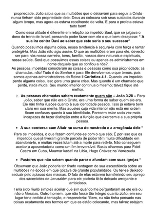 propriedade. João sabia que as multidões que o deixavam para seguir a Cristo
nunca tinham sido propriedade dele. Deus as colocara sob seus cuidados durante
 algum tempo, mas agora as estava recolhendo de volta. E para o profeta estava
                                  tudo bem!
  Como essa atitude é diferente em relação ao impelido Saul, que se julgava o
dono do trono de Israel, pensando poder fazer com ele o que bem desejasse: * A
        sua ira contra Davi ao saber que este seria o seu sucessor*
Quando possuímos alguma coisa, nossa tendência é segurá-la com força e tentar
protegê-la. Mas João não agiu assim. O que as multidões eram para ele, deverão
  ser para nós nossa carreira, bens, família, nossos dons naturais e espirituais,
nossa saúde. Será que possuímos essas coisas ou apenas as administramos em
                      nome daquele que as confiou a nós?
As pessoas impelidas consideram as coisas e pessoas como sua propriedade; as
  chamadas, não! Tudo é do Senhor e para Ele devolvemos o que temos, pois
 somos apenas administradores do Reino: I Coríntios 4.1. Quando um impelido
 perde alguma coisa, isso gera uma grave crise. Mas quando é um chamado que
    perde, nada muda. Seu mundo interior continua o mesmo; talvez fique até
                                     melhor.
  2. As pessoas chamadas sabem exatamente quem são – João 3.28 – Para
      João, saber que não era o Cristo, era uma forma de saber quem ele era.
      Ele não tinha ilusões quanto à sua identidade pessoal. Isso já estava bem
       claro em sua mente. Mas aqueles cuja vida interior não está em ordem
       ficam confusos quanto à sua identidade. Parecem estar cada vez mais
      incapazes de fazer distinção entre a função que exercem e a sua própria
                                       pessoa.
  • A sua conversa com Altair no curso do mestrado e a arrogância dele *
 Para os impelidos, o que fazem confunde-se com o que são. É por isso que os
   impelidos que já tiveram grande parcela de poder têm muita dificuldade em
  abandoná-lo, e muitas vezes lutam até a morte para retê-lo. Não conseguem
  aceitar a aposentadoria como um fim irreversível. Basta olharmos para Fidel
     Castro em Cuba, Muamar kadafi na Líbia, Hugo Chávez na Venezuela.

  • Pastores que não sabem quando parar e afundam com suas igrejas *
 Observem que João poderia ter tirado vantagem de sua ascendência sobre as
 multidões na época em que gozava de grande popularidade. Ou ter-se deixado
seduzir pelo aplauso das massas. O fato de elas estarem transferindo seu apreço
    dos sacerdotes de Jerusalém para ele poderia tê-lo deixado arrogante e
                                  ambicioso.
 Teria sido muito simples acenar que sim quando lhe perguntaram se ele era ou
  não o Messias. Outro homem, que não fosse tão íntegro quanto João, em seu
  lugar teria cedido à tentação, e responderia: “Bem, eu não tinha pensado nas
 coisas exatamente nos termos em que as estão colocando, mas talvez estejam
 