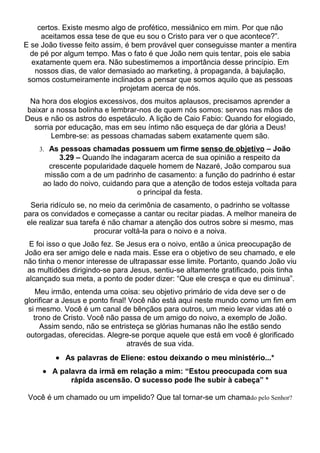 certos. Existe mesmo algo de profético, messiânico em mim. Por que não
     aceitamos essa tese de que eu sou o Cristo para ver o que acontece?”.
E se João tivesse feito assim, é bem provável quer conseguisse manter a mentira
  de pé por algum tempo. Mas o fato é que João nem quis tentar, pois ele sabia
  exatamente quem era. Não subestimemos a importância desse princípio. Em
   nossos dias, de valor demasiado ao marketing, à propaganda, à bajulação,
 somos costumeiramente inclinados a pensar que somos aquilo que as pessoas
                             projetam acerca de nós.
 Na hora dos elogios excessivos, dos muitos aplausos, precisamos aprender a
baixar a nossa bolinha e lembrar-nos de quem nós somos: servos nas mãos de
Deus e não os astros do espetáculo. A lição de Caio Fabio: Quando for elogiado,
  sorria por educação, mas em seu íntimo não esqueça de dar glória a Deus!
       Lembre-se: as pessoas chamadas sabem exatamente quem são.
    3. As pessoas chamadas possuem um firme senso de objetivo – João
          3.29 – Quando lhe indagaram acerca de sua opinião a respeito da
      crescente popularidade daquele homem de Nazaré, João comparou sua
     missão com a de um padrinho de casamento: a função do padrinho é estar
     ao lado do noivo, cuidando para que a atenção de todos esteja voltada para
                                 o principal da festa.
  Seria ridículo se, no meio da cerimônia de casamento, o padrinho se voltasse
para os convidados e começasse a cantar ou recitar piadas. A melhor maneira de
 ele realizar sua tarefa é não chamar a atenção dos outros sobre si mesmo, mas
                      procurar voltá-la para o noivo e a noiva.
  E foi isso o que João fez. Se Jesus era o noivo, então a única preocupação de
João era ser amigo dele e nada mais. Esse era o objetivo de seu chamado, e ele
não tinha o menor interesse de ultrapassar esse limite. Portanto, quando João viu
 as multidões dirigindo-se para Jesus, sentiu-se altamente gratificado, pois tinha
 alcançado sua meta, a ponto de poder dizer: “Que ele cresça e que eu diminua”.
    Meu irmão, entenda uma coisa: seu objetivo primário de vida deve ser o de
glorificar a Jesus e ponto final! Você não está aqui neste mundo como um fim em
 si mesmo. Você é um canal de bênçãos para outros, um meio levar vidas até o
   trono de Cristo. Você não passa de um amigo do noivo, a exemplo de João.
     Assim sendo, não se entristeça se glórias humanas não lhe estão sendo
 outorgadas, oferecidas. Alegre-se porque aquele que está em você é glorificado
                                 através de sua vida.
         • As palavras de Eliene: estou deixando o meu ministério...*
     • A palavra da irmã em relação a mim: “Estou preocupada com sua
            rápida ascensão. O sucesso pode lhe subir à cabeça” *

 Você é um chamado ou um impelido? Que tal tornar-se um chamado pelo Senhor?
 