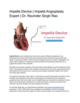 Impella Device | Impella Angioplasty
Expert | Dr. Ravinder Singh Rao
Impella Device is the smallest heart pump that is used in different surgeries such as
percutaneous coronary interventions and maintains the flow of blood to keep up with heart
health. It can also be called a small ventricular assistance device as said by cardiologists. The
reason behind calling it an assistance device lies behind the working principle which is, to
support the function of the ventricles.
Ventricles are the lower chambers of the heart which pump together to push the blood out of the
heart. The pumped-out blood is then supplied to the body parts, this is the usual activity that the
heart performs every second. But, during any heart disease, especially, related to the valves,
this activity gets hindered.
The upper two chambers of the heart i.e., atria have to pump the blood within the heart, but the
ventricles need assistance if they fail to work properly as the blood from the ventricles is
supplied to the entire human body. So, the Impella Device can help with the conditions of heart
failure where this activity is blocked. And, not just heart failure can lead to inactivity of the
chambers, the other diseases can also contribute to the same.
Dr. Ravinder Singh Rao, an interventional cardiologist, and Impella Angioplasty Expert
specializes in TAVI, TMVR, Mitra Clip, angioplasty, and rotablation and has the highest
experience in performing TAVI surgeries in India. Every life matter is the inspiration behind his
 
