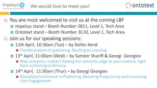 Benefits for End userWe would love to meet you!
 You are most welcomed to visit us at the coming LBF
 Impelsys stand – Booth Number 3B11, Level 1, Tech Area
 Ontotext stand – Booth Number 3C10, Level 1, Tech Area
 Join us for our speaking sessions:
 12th April, 10:30am (Tue) – by Stefan Kend
 Transformation of publishing: Reading to Learning
 13th April, 11:00am (Wed) – by Sameer Shariff & Georgi Georgiev
 Why semantics matter? Adding the semantic edge to your content, right
from authoring to delivery
 14th April, 11:30am (Thur) – by Georgi Georgiev
 Metadata Enrichment in Publishing: Boosting Productivity and Increasing
User Engagement
 