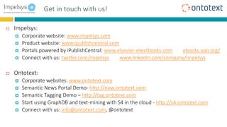 Benefits for End userGet in touch with us!
 Impelsys:
 Corporate website: www.impelsys.com
 Product website: www.ipublishcentral.com
 Portals powered by iPublishCentral: www.elsevier-etextbooks.com ebooks.aao.org/
 Connect with us: twitter.com/impelsys www.linkedin.com/company/impelsys
 Ontotext:
 Corporate websites: www.ontotext.com
 Semantic News Portal Demo- http://now.ontotext.com
 Semantic Tagging Demo – http://tag.ontotext.com
 Start using GraphDB and text-mining with S4 in the cloud - http://s4.ontotext.com
 Connect with us: info@ontotext.com, @ontotext
 