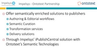 Impelsys - Ontotext Partnership
 Offer semantically enriched solutions to publishers
 Authoring & Editorial workflows
 Semantic Curation
 Transformation services
 Delivery solutions
 Through Impelsys’ iPublishCentral solution with
Ontotext’s Semantic Technologies
 