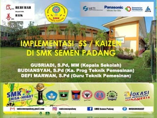 IMPLEMENTASI 5S / KAIZEN
DI SMK SEMEN PADANG
GUSRIADI, S.Pd, MM (Kepala Sekolah)
BUDIANSYAH, S.Pd (Ka. Prog Teknik Pemesinan)
DEFI MARWAN, S.Pd (Guru Teknik Pemesinan)
 