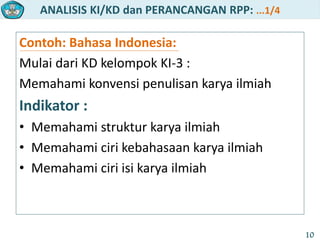 ANALISIS KI/KD dan PERANCANGAN RPP: ...1/4
10
Contoh: Bahasa Indonesia:
Mulai dari KD kelompok KI-3 :
Memahami konvensi penulisan karya ilmiah
Indikator :
• Memahami struktur karya ilmiah
• Memahami ciri kebahasaan karya ilmiah
• Memahami ciri isi karya ilmiah
 