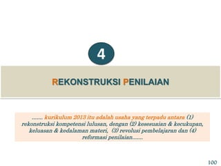 REKONSTRUKSI PENILAIAN
4
....... kurikulum 2013 itu adalah usaha yang terpadu antara (1)
rekonstruksi kompetensi lulusan, dengan (2) kesesuaian & kecukupan,
keluasan & kedalaman materi, (3) revolusi pembelajaran dan (4)
reformasi penilaian.......
100
 