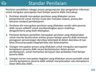 Standar Penilaian:
103
Penilaian pendidikan sebagai proses pengumpulan dan pengolahan informasi
untuk mengukur pencapaian hasil belajar peserta didik mencakup:.
1. Penilaian otentik merupakan penilaian yang dilakukan secara
komprehensif untuk menilai mulai dari masukan (input), proses,dan
keluaran (output) pembelajaran.
2. Penilaian diri merupakan penilaian yang dilakukan sendiri oleh peserta
didik secara reflektif untuk membandingkan posisi relatifnya
dengankriteria yang telah ditetapkan.
3. Penilaian berbasis portofolio merupakan penilaian yang dilaksanakan
untuk menilai keseluruhan entitas proses belajar peserta didik termasuk
penugasan perseorangan dan/atau kelompok di dalam dan/atau di luar
kelas khususnya pada sikap/perilaku dan keterampilan.
4. Ulangan merupakan proses yang dilakukan untuk mengukur pencapaian
kompetensi peserta didik secara berkelanjutan dalam proses
pembelajaran, untuk memantau kemajuan dan perbaikan hasil belajar
peserta didik.
5. Ulangan harian merupakan kegiatan yang dilakukan secara periodik untuk
menilai kompetensi peserta didik setelah menyelesaikan satu Kompetensi
Dasar (KD) atau lebih.
 