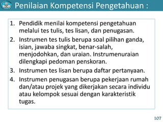Penilaian Kompetensi Pengetahuan :
107
1. Pendidik menilai kompetensi pengetahuan
melalui tes tulis, tes lisan, dan penugasan.
2. Instrumen tes tulis berupa soal pilihan ganda,
isian, jawaba singkat, benar-salah,
menjodohkan, dan uraian. Instrumenuraian
dilengkapi pedoman penskoran.
3. Instrumen tes lisan berupa daftar pertanyaan.
4. Instrumen penugasan berupa pekerjaan rumah
dan/atau projek yang dikerjakan secara individu
atau kelompok sesuai dengan karakteristik
tugas.
 