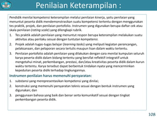 Penilaian Keterampilan :
108
Pendidik menilai kompetensi keterampilan melalui penilaian kinerja, yaitu penilaian yang
menuntut peserta didik mendemonstrasikan suatu kompetensi tertentu dengan menggunakan
tes praktik, projek, dan penilaian portofolio. Instrumen yang digunakan berupa daftar cek atau
skala penilaian (rating scale) yang dilengkapi rubrik.
1. Tes praktik adalah penilaian yang menuntut respon berupa keterampilan melakukan suatu
aktivitas atau perilaku sesuai dengan tuntutan kompetensi.
2. Projek adalah tugas-tugas belajar (learning tasks) yang meliputi kegiatan perancangan,
pelaksanaan, dan pelaporan secara tertulis maupun lisan dalam waktu tertentu.
3. Penilaian portofolio adalah penilaian yang dilakukan dengan cara menilai kumpulan seluruh
karya peserta didik dalam bidang tertentu yang bersifat reflektif-integratif untuk
mengetahui minat, perkembangan, prestasi, dan/atau kreativitas peserta didik dalam kurun
waktu tertentu. Karya tersebut dapat berbentuk tindakan nyata yang mencerminkan
kepedulian peserta didik terhadap lingkungannya.
Instrumen penilaian harus memenuhi persyaratan:
1. substansi yang merepresentasikan kompetensi yang dinilai;
2. konstruksi yang memenuhi persyaratan teknis sesuai dengan bentuk instrumen yang
digunakan; dan
3. penggunaan bahasa yang baik dan benar serta komunikatif sesuai dengan tingkat
perkembangan peserta didik.
 