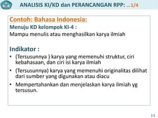 ANALISIS KI/KD dan PERANCANGAN RPP: ...1/4
11
Contoh: Bahasa Indonesia:
Menuju KD kelompok KI-4 :
Mampu menulis atau menghasilkan karya ilmiah
Indikator :
• (Tersusunnya ) karya yang memenuhi struktur, ciri
kebahasaan, dan ciri isi karya ilmiah
• (Tersusunnya) karya yang memenuhi originalitas dilihat
dari sumber yang digunakan atau diacu
• Mempertahankan dan menjelaskan karya ilmiah yg
tersusun.
 