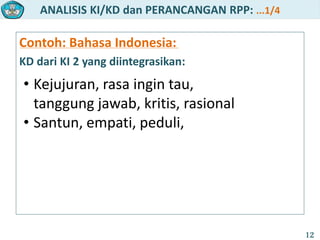 ANALISIS KI/KD dan PERANCANGAN RPP: ...1/4
12
Contoh: Bahasa Indonesia:
KD dari KI 2 yang diintegrasikan:
• Kejujuran, rasa ingin tau,
tanggung jawab, kritis, rasional
• Santun, empati, peduli,
 