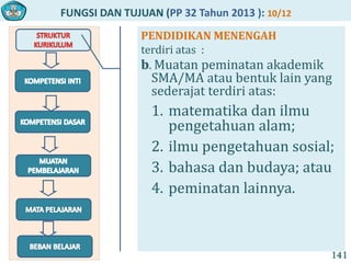 FUNGSI DAN TUJUAN (PP 32 Tahun 2013 ): 10/12
141
PENDIDIKAN MENENGAH
terdiri atas :
b. Muatan peminatan akademik
SMA/MA atau bentuk lain yang
sederajat terdiri atas:
1. matematika dan ilmu
pengetahuan alam;
2. ilmu pengetahuan sosial;
3. bahasa dan budaya; atau
4. peminatan lainnya.
 
