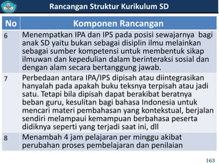 No Komponen Rancangan
6 Menempatkan IPA dan IPS pada posisi sewajarnya bagi
anak SD yaitu bukan sebagai disiplin ilmu melainkan
sebagai sumber kompetensi untuk membentuk sikap
ilmuwan dan kepedulian dalam berinteraksi sosial dan
dengan alam secara bertanggung jawab.
7 Perbedaan antara IPA/IPS dipisah atau diintegrasikan
hanyalah pada apakah buku teksnya terpisah atau jadi
satu. Tetapi bila dipisah dapat berakibat beratnya
beban guru, kesulitan bagi bahasa Indonesia untuk
mencari materi pembahasan yang kontekstual, berjalan
sendiri melampaui kemampuan berbahasa peserta
didiknya seperti yang terjadi saat ini, dll
8 Menambah 4 jam pelajaran per minggu akibat
perubahan proses pembelajaran dan penilaian
Rancangan Struktur Kurikulum SD
163
 