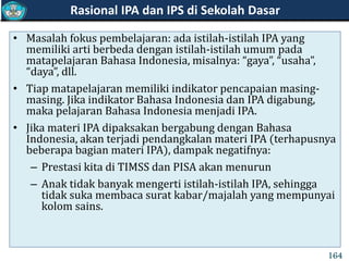 • Masalah fokus pembelajaran: ada istilah-istilah IPA yang
memiliki arti berbeda dengan istilah-istilah umum pada
matapelajaran Bahasa Indonesia, misalnya: “gaya”, “usaha”,
“daya”, dll.
• Tiap matapelajaran memiliki indikator pencapaian masing-
masing. Jika indikator Bahasa Indonesia dan IPA digabung,
maka pelajaran Bahasa Indonesia menjadi IPA.
• Jika materi IPA dipaksakan bergabung dengan Bahasa
Indonesia, akan terjadi pendangkalan materi IPA (terhapusnya
beberapa bagian materi IPA), dampak negatifnya:
– Prestasi kita di TIMSS dan PISA akan menurun
– Anak tidak banyak mengerti istilah-istilah IPA, sehingga
tidak suka membaca surat kabar/majalah yang mempunyai
kolom sains.
Rasional IPA dan IPS di Sekolah Dasar
164
 