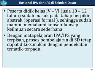 • Peserta didik kelas IV – VI (usia 10 – 12
tahun) sudah masuk pada tahap berpikir
abstrak (operasi formal ), sehingga sudah
mampu memahami konsep-konsep
keilmuan secara sederhana
• Dengan matapelajaran IPA/IPS yang
terpisah, proses pembelajaran di SD tetap
dapat dilaksanakan dengan pendekatan
tematik-terpadu.
Rasional IPA dan IPS di Sekolah Dasar
165
 