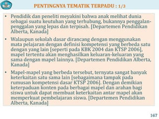 PENTINGNYA TEMATIK TERPADU : 1/3
167
• Pendidik dan peneliti meyakini bahwa anak melihat dunia
sebagai suatu keutuhan yang terhubung, bukannya penggalan-
penggalan yang lepas dan terpisah. [Departemen Pendidikan
Alberta, Kanada]
• Walaupun sekolah dasar dirancang dengan menggunakan
mata pelajaran dengan definisi kompetensi yang berbeda satu
dengan yang lain [seperti pada KBK 2004 dan KTSP 2006],
mapel tertentu akan menghasilkan keluaran-keluaran yang
sama dengan mapel lainnya. [Departemen Pendidikan Alberta,
Kanada]
• Mapel-mapel yang berbeda tersebut, ternyata sangat banyak
keterkaitan satu sama lain [sebagaimana tampak pada
rumusan kompetensi dasar KTSP 2006]. Dengan demikian
keterpaduan konten pada berbagai mapel dan arahan bagi
siswa untuk dapat membuat keterkaitan antar mapel akan
memperkuat pembelajaran siswa. [Departemen Pendidikan
Alberta, Kanada]
 