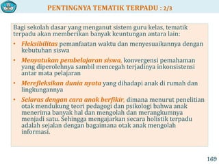 PENTINGNYA TEMATIK TERPADU : 2/3
169
Bagi sekolah dasar yang menganut sistem guru kelas, tematik
terpadu akan memberikan banyak keuntungan antara lain:
• Fleksibilitas pemanfaatan waktu dan menyesuaikannya dengan
kebutuhan siswa
• Menyatukan pembelajaran siswa, konvergensi pemahaman
yang diperolehnya sambil mencegah terjadinya inkonsistensi
antar mata pelajaran
• Merefleksikan dunia nyata yang dihadapi anak di rumah dan
lingkungannya
• Selaras dengan cara anak berfikir, dimana menurut penelitian
otak mendukung teori pedagogi dan psikologi bahwa anak
menerima banyak hal dan mengolah dan merangkumnya
menjadi satu. Sehingga mengajarkan secara holistik terpadu
adalah sejalan dengan bagaimana otak anak mengolah
informasi.
 