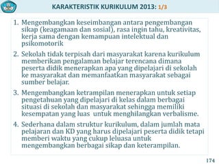 KARAKTERISTIK KURIKULUM 2013: 1/3
1. Mengembangkan keseimbangan antara pengembangan
sikap (keagamaan dan sosial), rasa ingin tahu, kreativitas,
kerja sama dengan kemampuan intelektual dan
psikomotorik
2. Sekolah tidak terpisah dari masyarakat karena kurikulum
memberikan pengalaman belajar terencana dimana
peserta didik menerapkan apa yang dipelajari di sekolah
ke masyarakat dan memanfaatkan masyarakat sebagai
sumber belajar.
3. Mengembangkan ketrampilan menerapkan untuk setiap
pengetahuan yang dipelajari di kelas dalam berbagai
situasi di sekolah dan masyarakat sehingga memiliki
kesempatan yang luas untuk menghilangkan verbalisme.
4. Sederhana dalam struktur kurikulum, dalam jumlah mata
pelajaran dan KD yang harus dipelajari peserta didik tetapi
memberi waktu yang cukup leluasa untuk
mengembangkan berbagai sikap dan keterampilan.
174
 
