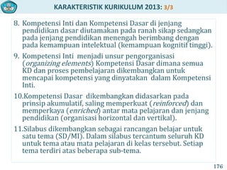 KARAKTERISTIK KURIKULUM 2013: 3/3
8. Kompetensi Inti dan Kompetensi Dasar di jenjang
pendidikan dasar diutamakan pada ranah sikap sedangkan
pada jenjang pendidikan menengah berimbang dengan
pada kemampuan intelektual (kemampuan kognitif tinggi).
9. Kompetensi Inti menjadi unsur pengorganisasi
(organizing elements) Kompetensi Dasar dimana semua
KD dan proses pembelajaran dikembangkan untuk
mencapai kompetensi yang dinyatakan dalam Kompetensi
Inti.
10.Kompetensi Dasar dikembangkan didasarkan pada
prinsip akumulatif, saling memperkuat (reinforced) dan
memperkaya (enriched) antar mata pelajaran dan jenjang
pendidikan (organisasi horizontal dan vertikal).
11.Silabus dikembangkan sebagai rancangan belajar untuk
satu tema (SD/MI). Dalam silabus tercantum seluruh KD
untuk tema atau mata pelajaran di kelas tersebut. Setiap
tema terdiri atas beberapa sub-tema.
176
 