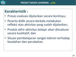 PROJECT BASED LEARNING ...2/10
Karakteristik :
• Proses evaluasi dijalankan secara kontinyu;
• Peserta didik secara berkala melakukan
refleksi atas aktivitas yang sudah dijalankan;
• Produk akhir aktivitas belajar akan dievaluasi
secara kualitatif; dan
• Situasi pembelajaran sangat toleran terhadap
kesalahan dan perubahan.
26
 