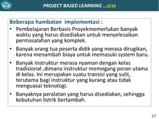 PROJECT BASED LEARNING ...3/10
Beberapa hambatan implementasi :
• Pembelajaran Berbasis Proyekmemerlukan banyak
waktu yang harus disediakan untuk menyelesaikan
permasalahan yang komplek.
• Banyak orang tua peserta didik yang merasa dirugikan,
karena menambah biaya untuk memasuki system baru.
• Banyak instruktur merasa nyaman dengan kelas
tradisional ,dimana instruktur memegang peran utama
di kelas. Ini merupakan suatu transisi yang sulit,
terutama bagi instruktur yang kurang atau tidak
menguasai teknologi.
• Banyaknya peralatan yang harus disediakan, sehingga
kebutuhan listrik bertambah.
27
 