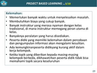 PROJECT BASED LEARNING ...5/10
Kelemahan:
• Memerlukan banyak waktu untuk menyelesaikan masalah.
• Membutuhkan biaya yang cukup banyak.
• Banyak instruktur yang merasa nyaman dengan kelas
tradisional, di mana instruktur memegang peran utama di
kelas.
• Banyaknya peralatan yang harus disediakan.
• Peserta didik yang memiliki kelemahan dalam percobaan
dan pengumpulan informasi akan mengalami kesulitan.
• Ada kemungkinanpeserta didikyang kurang aktif dalam
kerja kelompok.
• Ketika topik yang diberikan kepada masing-masing
kelompok berbeda, dikhawatirkan peserta didik tidak bisa
memahami topik secara keseluruhan
29
 