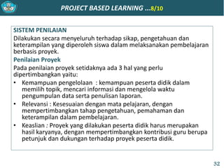 PROJECT BASED LEARNING ...8/10
SISTEM PENILAIAN
Dilakukan secara menyeluruh terhadap sikap, pengetahuan dan
keterampilan yang diperoleh siswa dalam melaksanakan pembelajaran
berbasis proyek.
Penilaian Proyek
Pada penilaian proyek setidaknya ada 3 hal yang perlu
dipertimbangkan yaitu:
• Kemampuan pengelolaan : kemampuan peserta didik dalam
memilih topik, mencari informasi dan mengelola waktu
pengumpulan data serta penulisan laporan.
• Relevansi : Kesesuaian dengan mata pelajaran, dengan
mempertimbangkan tahap pengetahuan, pemahaman dan
keterampilan dalam pembelajaran.
• Keaslian : Proyek yang dilakukan peserta didik harus merupakan
hasil karyanya, dengan mempertimbangkan kontribusi guru berupa
petunjuk dan dukungan terhadap proyek peserta didik.
32
 