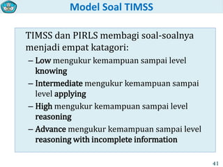Model Soal TIMSS
TIMSS dan PIRLS membagi soal-soalnya
menjadi empat katagori:
– Low mengukur kemampuan sampai level
knowing
– Intermediate mengukur kemampuan sampai
level applying
– High mengukur kemampuan sampai level
reasoning
– Advance mengukur kemampuan sampai level
reasoning with incomplete information
41
 