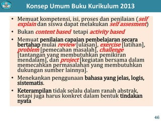 Konsep Umum Buku Kurikulum 2013
• Memuat kompetensi, isi, proses dan penilaian (self
explain dan siswa dapat melakukan self assesment)
• Bukan content based tetapi activity based
• Memuat penilaian capaian pembelajaran secara
bertahap mulai review [ulasan], exercise [latihan],
problem [pemecahan masalah], challenge
[tantangan yang membutuhkan pemikiran
mendalam], dan project [kegiatan bersama dalam
memecahkan permasalahan yang membutuhkan
dukungan sumber lainnya].
• Menekankan penggunaan bahasa yang jelas, logis,
sistematis.
• Keterampilan tidak selalu dalam ranah abstrak,
tetapi juga harus konkret dalam bentuk tindakan
nyata
46
 