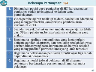 Beberapa Pertanyaan: 1/4
1. Dimanakah posisi guru penjaskes di SD? karena materi
penjaskes sudah terintegrasi ke dalam tema
pembelajaran.
2. Video pembelajaran tidak up to date, dan belum ada video
yang menggambarkan karakteristik pembelajaran
kurikulum 2013.
3. Seandainya sekolah akan menambah jam pelajaran lebih
dari 38 jam pelajaran, berapa batasan maksimum yang
diakui.
4. Bagaimana legalitas pemendiknas yang lama terkait
dengan standar isi, proses, dan penilaian setelah lahirnya
permendiknas yang baru, karena masih banyak sekolah
yang menggunakan permendiknas yang lama tersebut.
5. Bagaimana pelaksanaan penilaian otentik agar tiga ranah
dapat dinilai dengan baik.
6. Bagaimana model jadwal pelajaran di SD disusun,
sementara berdasarkan permen masih muncul mata
pelajaran.
47
 