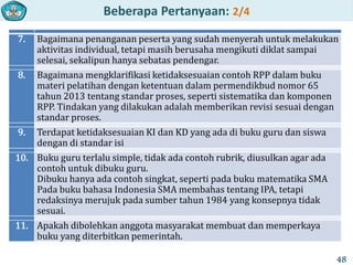 Beberapa Pertanyaan: 2/4
7. Bagaimana penanganan peserta yang sudah menyerah untuk melakukan
aktivitas individual, tetapi masih berusaha mengikuti diklat sampai
selesai, sekalipun hanya sebatas pendengar.
8. Bagaimana mengklarifikasi ketidaksesuaian contoh RPP dalam buku
materi pelatihan dengan ketentuan dalam permendikbud nomor 65
tahun 2013 tentang standar proses, seperti sistematika dan komponen
RPP. Tindakan yang dilakukan adalah memberikan revisi sesuai dengan
standar proses.
9. Terdapat ketidaksesuaian KI dan KD yang ada di buku guru dan siswa
dengan di standar isi
10. Buku guru terlalu simple, tidak ada contoh rubrik, diusulkan agar ada
contoh untuk dibuku guru.
Dibuku hanya ada contoh singkat, seperti pada buku matematika SMA
Pada buku bahasa Indonesia SMA membahas tentang IPA, tetapi
redaksinya merujuk pada sumber tahun 1984 yang konsepnya tidak
sesuai.
11. Apakah dibolehkan anggota masyarakat membuat dan memperkaya
buku yang diterbitkan pemerintah.
48
 