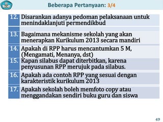 Beberapa Pertanyaan: 3/4
12. Disarankan adanya pedoman pelaksanaan untuk
menindaklanjuti permendikbud
13. Bagaimana mekanisme sekolah yang akan
menerapkan Kurikulum 2013 secara mandiri
14. Apakah di RPP harus mencantumkan 5 M,
(Mengamati, Menanya, dst)
15. Kapan silabus dapat diterbitkan, karena
penyusunan RPP merujuk pada silabus.
16. Apakah ada contoh RPP yang sesuai dengan
karakteristik kurikulum 2013
17. Apakah sekolah boleh memfoto copy atau
menggandakan sendiri buku guru dan siswa
49
 