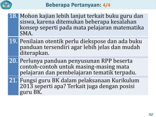 Beberapa Pertanyaan: 4/4
18. Mohon kajian lebih lanjut terkait buku guru dan
siswa, karena ditemukan beberapa kesalahan
konsep seperti pada mata pelajaran matematika
SMA.
19. Penilaian otentik perlu diekspose dan ada buku
panduan tersendiri agar lebih jelas dan mudah
diterapkan.
20. Perlunya panduan penyusunan RPP beserta
contoh-contoh untuk masing-masing mata
pelajaran dan pembelajaran tematik terpadu.
21. Fungsi guru BK dalam pelaksanaan Kurikulum
2013 seperti apa? Terkait juga dengan posisi
guru BK.
50
 