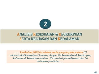 ANALISIS KESESUAIAN & KECKUKPUAN
SERTA KELUASAN DAN KEDALAMAN
2
....... kurikulum 2013 itu adalah usaha yang terpadu antara (1)
rekonstruksi kompetensi lulusan, dengan (2) kesesuaian & kecukupan,
keluasan & kedalaman materi, (3) revolusi pembelajaran dan (4)
reformasi penilaian.......
66
 
