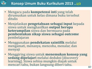 Konsep Umum Buku Kurikulum 2013 ..1/2
• Mengacu pada kompetensi inti yang telah
dirumuskan untuk kelas dimana buku tersebut
ditulis
• Menjelaskan pengetahuan sebagai input kepada
siswa untuk menghasilkan output berupa
keterampilan siswa dan bermuara pada
pembentukan sikap siswa sebagai outcome
pembelajaran
• Menggunakan pendekatan saintifik melalui
mengamati, menanya, mencoba, menalar, dan
menyaji
• Menggiring siswa untuk menemukan konsep yang
sedang dipelajari melalui deduksi [discovery
learning]. Siswa sebisa mungkin diajak untuk
mencari tahu, bukan langsung diberi tahu.
80
 