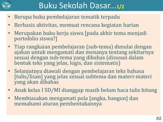 Buku Sekolah Dasar...1/2
• Berupa buku pembelajaran tematik terpadu
• Berbasis aktivitas, memuat rencana kegiatan harian
• Merupakan buku kerja siswa [pada akhir tema menjadi
portofolio siswa?]
• Tiap rangkaian pembelajaran (sub-tema) dimulai dengan
ajakan untuk mengamati dan menanya tentang sekitarnya
sesuai dengan sub-tema yang dibahas (disusun dalam
bentuk teks yang jelas, logis, dan sistematis)
• Selanjutnya diawali dengan pembelajaran teks bahasa
[tulis/lisan] yang jelas sesuai subtema dan materi-materi
yang akan dibahas
• Anak kelas I SD/MI dianggap masih belum baca tulis hitung
• Membiasakan mengamati pola [angka, bangun] dan
memahami aturan pembentukannya
82
 