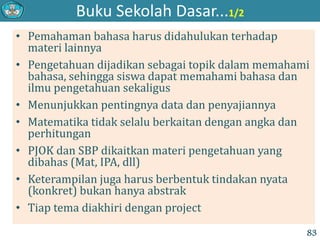Buku Sekolah Dasar...1/2
• Pemahaman bahasa harus didahulukan terhadap
materi lainnya
• Pengetahuan dijadikan sebagai topik dalam memahami
bahasa, sehingga siswa dapat memahami bahasa dan
ilmu pengetahuan sekaligus
• Menunjukkan pentingnya data dan penyajiannya
• Matematika tidak selalu berkaitan dengan angka dan
perhitungan
• PJOK dan SBP dikaitkan materi pengetahuan yang
dibahas (Mat, IPA, dll)
• Keterampilan juga harus berbentuk tindakan nyata
(konkret) bukan hanya abstrak
• Tiap tema diakhiri dengan project
83
 